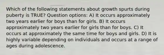 Which of the following statements about growth spurts during puberty is TRUE? Question options: A) It occurs approximately two years earlier for boys than for girls. B) It occurs approximately two years earlier for girls than for boys. C) It occurs at approximately the same time for boys and girls. D) It is highly variable depending on individuals and occurs at a range of ages during adolescence.