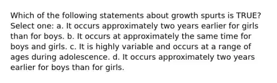 Which of the following statements about growth spurts is TRUE? Select one: a. It occurs approximately two years earlier for girls than for boys. b. It occurs at approximately the same time for boys and girls. c. It is highly variable and occurs at a range of ages during adolescence. d. It occurs approximately two years earlier for boys than for girls.