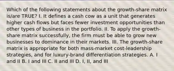 Which of the following statements about the growth-share matrix is/are TRUE? I. It defines a cash cow as a unit that generates higher cash flows but faces fewer investment opportunities than other types of business in the portfolio. II. To apply the growth-share matrix successfully, the firm must be able to grow new businesses to dominance in their markets. III. The growth-share matrix is appropriate for both mass-market cost-leadership strategies, and for luxury-brand differentiation strategies. A. I and II B. I and III C. II and III D. I, II, and III