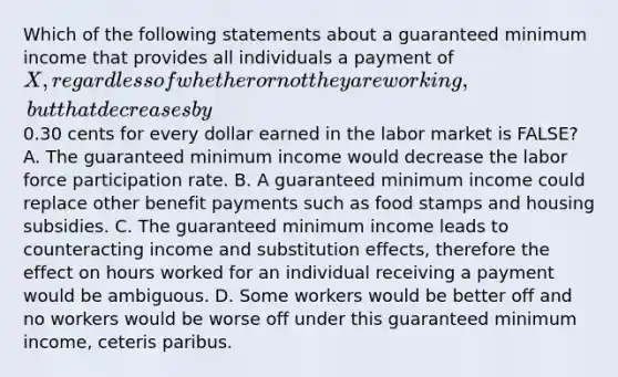 Which of the following statements about a guaranteed minimum income that provides all individuals a payment of X, regardless of whether or not they are working, but that decreases by0.30 cents for every dollar earned in the labor market is FALSE? A. The guaranteed minimum income would decrease the labor force participation rate. B. A guaranteed minimum income could replace other benefit payments such as food stamps and housing subsidies. C. The guaranteed minimum income leads to counteracting income and substitution effects, therefore the effect on hours worked for an individual receiving a payment would be ambiguous. D. Some workers would be better off and no workers would be worse off under this guaranteed minimum income, ceteris paribus.