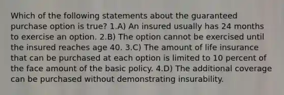 Which of the following statements about the guaranteed purchase option is true? 1.A) An insured usually has 24 months to exercise an option. 2.B) The option cannot be exercised until the insured reaches age 40. 3.C) The amount of life insurance that can be purchased at each option is limited to 10 percent of the face amount of the basic policy. 4.D) The additional coverage can be purchased without demonstrating insurability.