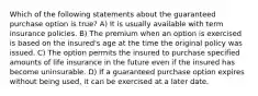 Which of the following statements about the guaranteed purchase option is true? A) It is usually available with term insurance policies. B) The premium when an option is exercised is based on the insured's age at the time the original policy was issued. C) The option permits the insured to purchase specified amounts of life insurance in the future even if the insured has become uninsurable. D) If a guaranteed purchase option expires without being used, it can be exercised at a later date.