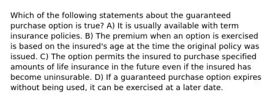 Which of the following statements about the guaranteed purchase option is true? A) It is usually available with term insurance policies. B) The premium when an option is exercised is based on the insured's age at the time the original policy was issued. C) The option permits the insured to purchase specified amounts of life insurance in the future even if the insured has become uninsurable. D) If a guaranteed purchase option expires without being used, it can be exercised at a later date.