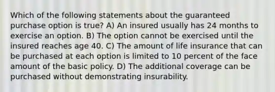 Which of the following statements about the guaranteed purchase option is true? A) An insured usually has 24 months to exercise an option. B) The option cannot be exercised until the insured reaches age 40. C) The amount of life insurance that can be purchased at each option is limited to 10 percent of the face amount of the basic policy. D) The additional coverage can be purchased without demonstrating insurability.