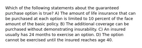 Which of the following statements about the guaranteed purchase option is true? A) The amount of life insurance that can be purchased at each option is limited to 10 percent of the face amount of the basic policy. B) The additional coverage can be purchased without demonstrating insurability. C) An insured usually has 24 months to exercise an option. D) The option cannot be exercised until the insured reaches age 40.