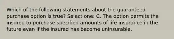 Which of the following statements about the guaranteed purchase option is true? Select one: C. The option permits the insured to purchase specified amounts of life insurance in the future even if the insured has become uninsurable.