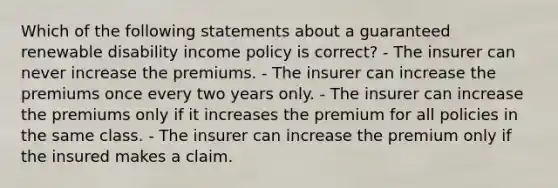 Which of the following statements about a guaranteed renewable disability income policy is correct? - The insurer can never increase the premiums. - The insurer can increase the premiums once every two years only. - The insurer can increase the premiums only if it increases the premium for all policies in the same class. - The insurer can increase the premium only if the insured makes a claim.