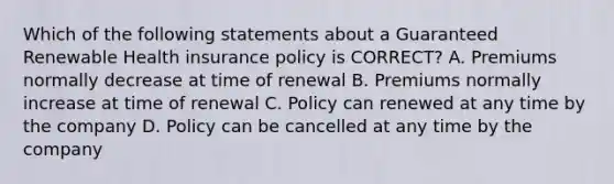 Which of the following statements about a Guaranteed Renewable Health insurance policy is CORRECT? A. Premiums normally decrease at time of renewal B. Premiums normally increase at time of renewal C. Policy can renewed at any time by the company D. Policy can be cancelled at any time by the company