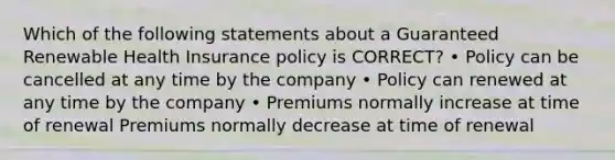 Which of the following statements about a Guaranteed Renewable Health Insurance policy is CORRECT? • Policy can be cancelled at any time by the company • Policy can renewed at any time by the company • Premiums normally increase at time of renewal Premiums normally decrease at time of renewal