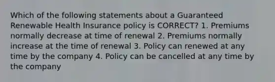 Which of the following statements about a Guaranteed Renewable Health Insurance policy is CORRECT? 1. Premiums normally decrease at time of renewal 2. Premiums normally increase at the time of renewal 3. Policy can renewed at any time by the company 4. Policy can be cancelled at any time by the company