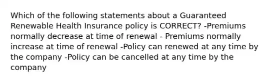 Which of the following statements about a Guaranteed Renewable Health Insurance policy is CORRECT? -Premiums normally decrease at time of renewal - Premiums normally increase at time of renewal -Policy can renewed at any time by the company -Policy can be cancelled at any time by the company