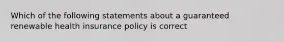 Which of the following statements about a guaranteed renewable health insurance policy is correct