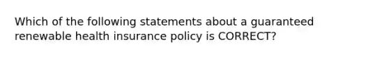 Which of the following statements about a guaranteed renewable health insurance policy is CORRECT?