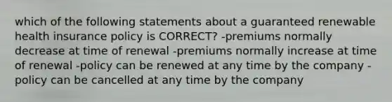 which of the following statements about a guaranteed renewable health insurance policy is CORRECT? -premiums normally decrease at time of renewal -premiums normally increase at time of renewal -policy can be renewed at any time by the company -policy can be cancelled at any time by the company