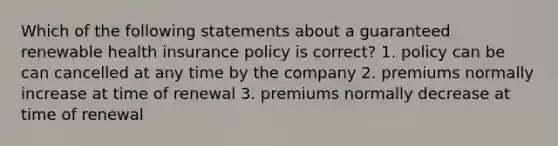 Which of the following statements about a guaranteed renewable health insurance policy is correct? 1. policy can be can cancelled at any time by the company 2. premiums normally increase at time of renewal 3. premiums normally decrease at time of renewal