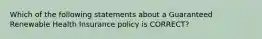 Which of the following statements about a Guaranteed Renewable Health Insurance policy is CORRECT?