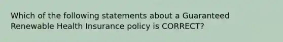 Which of the following statements about a Guaranteed Renewable Health Insurance policy is CORRECT?