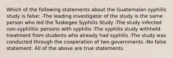 Which of the following statements about the Guatemalan syphilis study is false: -The leading investigator of the study is the same person who led the Tuskegee Syphilis Study -The study infected non-syphilitic persons with syphilis -The syphilis study withheld treatment from students who already had syphilis -The study was conducted through the cooperation of two governments -No false statement. All of the above are true statements.