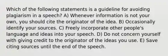 Which of the following statements is a guideline for avoiding plagiarism in a speech? A) Whenever information is not your own, you should cite the originator of the idea. B) Occasionally identify your sources. C) Freely incorporate other people's language and ideas into your speech. D) Do not concern yourself with giving credit to the originator of the ideas you use. E) Save citing sources until the end of the speech.