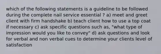 which of the following statements is a guideline to be followed during the complete nail service essential ? a) meet and greet client with firm handshake b) teach client how to use a top coat if necessary c) ask specific questions such as, "what type of impression would you like to convey" d) ask questions and look for verbal and non verbal cues to determine your clients level of satisfaction