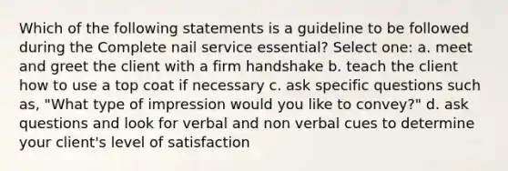 Which of the following statements is a guideline to be followed during the Complete nail service essential? Select one: a. meet and greet the client with a firm handshake b. teach the client how to use a top coat if necessary c. ask specific questions such as, "What type of impression would you like to convey?" d. ask questions and look for verbal and non verbal cues to determine your client's level of satisfaction