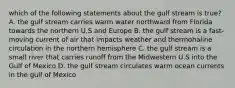 which of the following statements about the gulf stream is true? A. the gulf stream carries warm water northward from Florida towards the northern U.S and Europe B. the gulf stream is a fast-moving current of air that impacts weather and thermohaline circulation in the northern hemisphere C. the gulf stream is a small river that carries runoff from the Midwestern U.S into the Gulf of Mexico D. the gulf stream circulates warm ocean currents in the gulf of Mexico