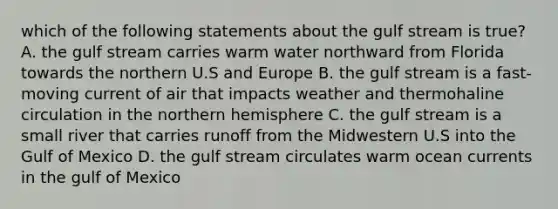 which of the following statements about the gulf stream is true? A. the gulf stream carries warm water northward from Florida towards the northern U.S and Europe B. the gulf stream is a fast-moving current of air that impacts weather and thermohaline circulation in the northern hemisphere C. the gulf stream is a small river that carries runoff from the Midwestern U.S into the Gulf of Mexico D. the gulf stream circulates warm ocean currents in the gulf of Mexico