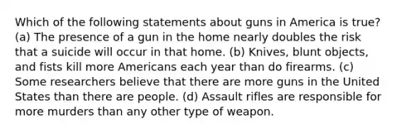 Which of the following statements about guns in America is true? (a) The presence of a gun in the home nearly doubles the risk that a suicide will occur in that home. (b) Knives, blunt objects, and fists kill more Americans each year than do firearms. (c) Some researchers believe that there are more guns in the United States than there are people. (d) Assault rifles are responsible for more murders than any other type of weapon.