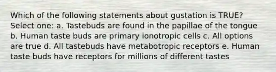 Which of the following statements about gustation is TRUE? Select one: a. Tastebuds are found in the papillae of the tongue b. Human taste buds are primary ionotropic cells c. All options are true d. All tastebuds have metabotropic receptors e. Human taste buds have receptors for millions of different tastes