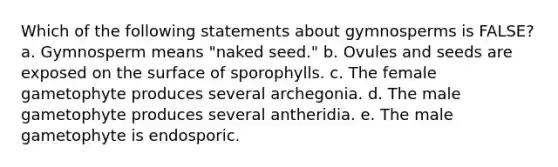 Which of the following statements about gymnosperms is FALSE? a. Gymnosperm means "naked seed." b. Ovules and seeds are exposed on the surface of sporophylls. c. The female gametophyte produces several archegonia. d. The male gametophyte produces several antheridia. e. The male gametophyte is endosporic.