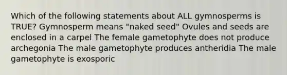 Which of the following statements about ALL gymnosperms is TRUE? Gymnosperm means "naked seed" Ovules and seeds are enclosed in a carpel The female gametophyte does not produce archegonia The male gametophyte produces antheridia The male gametophyte is exosporic