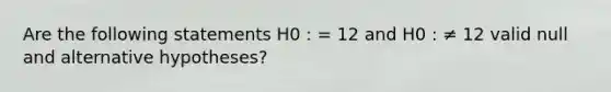 Are the following statements H0 : = 12 and H0 : ≠ 12 valid null and alternative hypotheses?