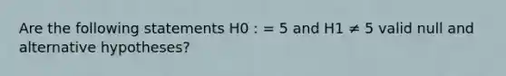 Are the following statements H0 : = 5 and H1 ≠ 5 valid null and alternative hypotheses?