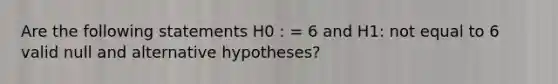 Are the following statements H0 : = 6 and H1: not equal to 6 valid null and alternative hypotheses?