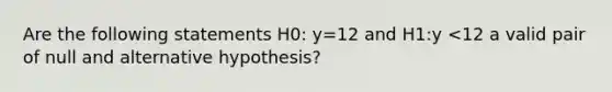 Are the following statements H0: y=12 and H1:y <12 a valid pair of null and alternative hypothesis?