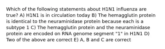 Which of the following statements about H1N1 influenza are true? A) H1N1 is in circulation today B) The hemagglutin protein is identical to the neuraminidase protein because each is a subtype 1 C) The hemagglutin protein and the neuraminidase protein are encoded on RNA genome segment "1" in H1N1 D) Two of the above are correct E) A, B and C are correct