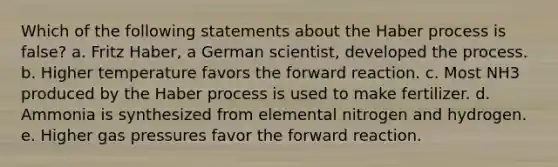 Which of the following statements about the Haber process is false? a. Fritz Haber, a German scientist, developed the process. b. Higher temperature favors the forward reaction. c. Most NH3 produced by the Haber process is used to make fertilizer. d. Ammonia is synthesized from elemental nitrogen and hydrogen. e. Higher gas pressures favor the forward reaction.