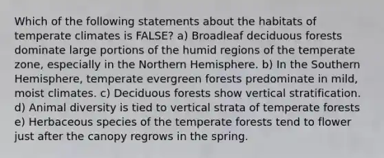 Which of the following statements about the habitats of temperate climates is FALSE? a) Broadleaf deciduous forests dominate large portions of the humid regions of the temperate zone, especially in the Northern Hemisphere. b) In the Southern Hemisphere, temperate evergreen forests predominate in mild, moist climates. c) Deciduous forests show vertical stratification. d) Animal diversity is tied to vertical strata of temperate forests e) Herbaceous species of the temperate forests tend to flower just after the canopy regrows in the spring.