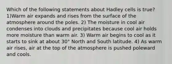 Which of the following statements about Hadley cells is true? 1)Warm air expands and rises from the surface of the atmosphere around the poles. 2) The moisture in cool air condenses into clouds and precipitates because cool air holds more moisture than warm air. 3) Warm air begins to cool as it starts to sink at about 30° North and South latitude. 4) As warm air rises, air at the top of the atmosphere is pushed poleward and cools.