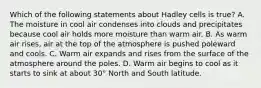 Which of the following statements about Hadley cells is true? A. The moisture in cool air condenses into clouds and precipitates because cool air holds more moisture than warm air. B. As warm air rises, air at the top of the atmosphere is pushed poleward and cools. C. Warm air expands and rises from the surface of the atmosphere around the poles. D. Warm air begins to cool as it starts to sink at about 30° North and South latitude.