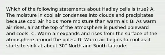 Which of the following statements about Hadley cells is true? A. The moisture in cool air condenses into clouds and precipitates because cool air holds more moisture than warm air. B. As warm air rises, air at the top of the atmosphere is pushed poleward and cools. C. Warm air expands and rises from the surface of the atmosphere around the poles. D. Warm air begins to cool as it starts to sink at about 30° North and South latitude.