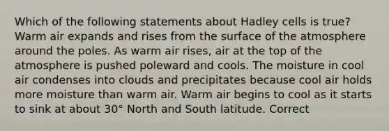 Which of the following statements about Hadley cells is true? Warm air expands and rises from the surface of the atmosphere around the poles. As warm air rises, air at the top of the atmosphere is pushed poleward and cools. The moisture in cool air condenses into clouds and precipitates because cool air holds more moisture than warm air. Warm air begins to cool as it starts to sink at about 30° North and South latitude. Correct