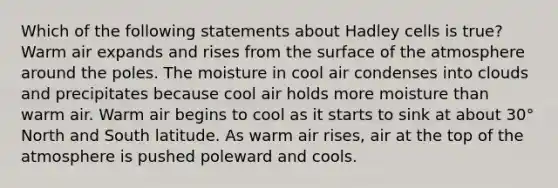 Which of the following statements about Hadley cells is true? Warm air expands and rises from the surface of the atmosphere around the poles. The moisture in cool air condenses into clouds and precipitates because cool air holds more moisture than warm air. Warm air begins to cool as it starts to sink at about 30° North and South latitude. As warm air rises, air at the top of the atmosphere is pushed poleward and cools.