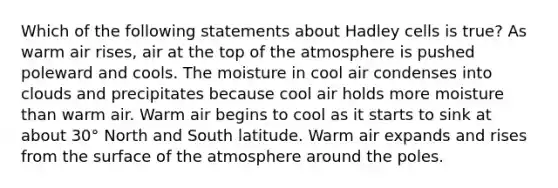 Which of the following statements about Hadley cells is true? As warm air rises, air at the top of the atmosphere is pushed poleward and cools. The moisture in cool air condenses into clouds and precipitates because cool air holds more moisture than warm air. Warm air begins to cool as it starts to sink at about 30° North and South latitude. Warm air expands and rises from the surface of the atmosphere around the poles.