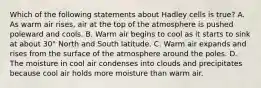 Which of the following statements about Hadley cells is true? A. As warm air rises, air at the top of the atmosphere is pushed poleward and cools. B. Warm air begins to cool as it starts to sink at about 30° North and South latitude. C. Warm air expands and rises from the surface of the atmosphere around the poles. D. The moisture in cool air condenses into clouds and precipitates because cool air holds more moisture than warm air.