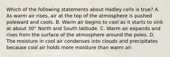 Which of the following statements about Hadley cells is true? A. As warm air rises, air at the top of the atmosphere is pushed poleward and cools. B. Warm air begins to cool as it starts to sink at about 30° North and South latitude. C. Warm air expands and rises from the surface of the atmosphere around the poles. D. The moisture in cool air condenses into clouds and precipitates because cool air holds more moisture than warm air.