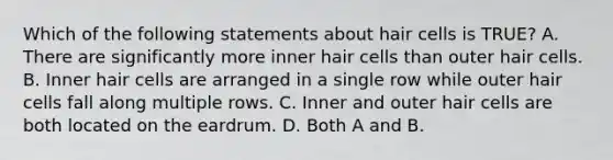 Which of the following statements about hair cells is TRUE? A. There are significantly more inner hair cells than outer hair cells. B. Inner hair cells are arranged in a single row while outer hair cells fall along multiple rows. C. Inner and outer hair cells are both located on the eardrum. D. Both A and B.