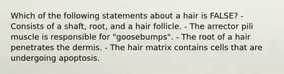 Which of the following statements about a hair is FALSE? - Consists of a shaft, root, and a hair follicle. - The arrector pili muscle is responsible for "goosebumps". - The root of a hair penetrates <a href='https://www.questionai.com/knowledge/kEsXbG6AwS-the-dermis' class='anchor-knowledge'>the dermis</a>. - The hair matrix contains cells that are undergoing apoptosis.