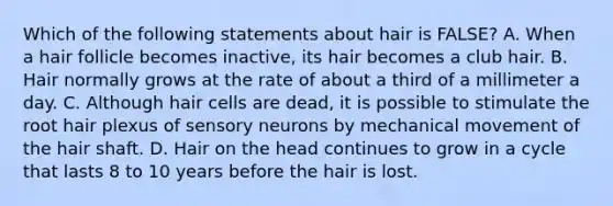 Which of the following statements about hair is FALSE? A. When a hair follicle becomes inactive, its hair becomes a club hair. B. Hair normally grows at the rate of about a third of a millimeter a day. C. Although hair cells are dead, it is possible to stimulate the root hair plexus of sensory neurons by mechanical movement of the hair shaft. D. Hair on the head continues to grow in a cycle that lasts 8 to 10 years before the hair is lost.