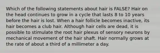 Which of the following statements about hair is FALSE? Hair on the head continues to grow in a cycle that lasts 8 to 10 years before the hair is lost. When a hair follicle becomes inactive, its hair becomes a club hair. Although hair cells are dead, it is possible to stimulate the root hair plexus of sensory neurons by mechanical movement of the hair shaft. Hair normally grows at the rate of about a third of a millimeter a day.